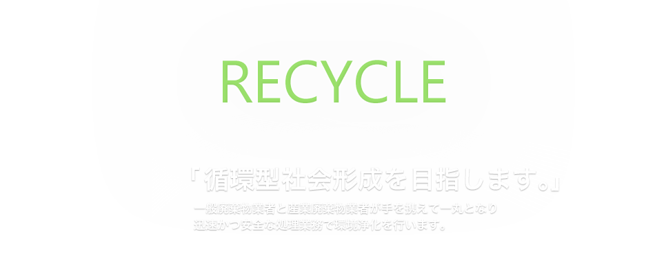 「循環型社会形成を目指します。」 一般廃棄物業者と産業廃棄物業者が手を携えて一丸となり 迅速かつ安全な処理業務で環境浄化を行います。